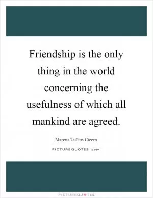 Friendship is the only thing in the world concerning the usefulness of which all mankind are agreed Picture Quote #1