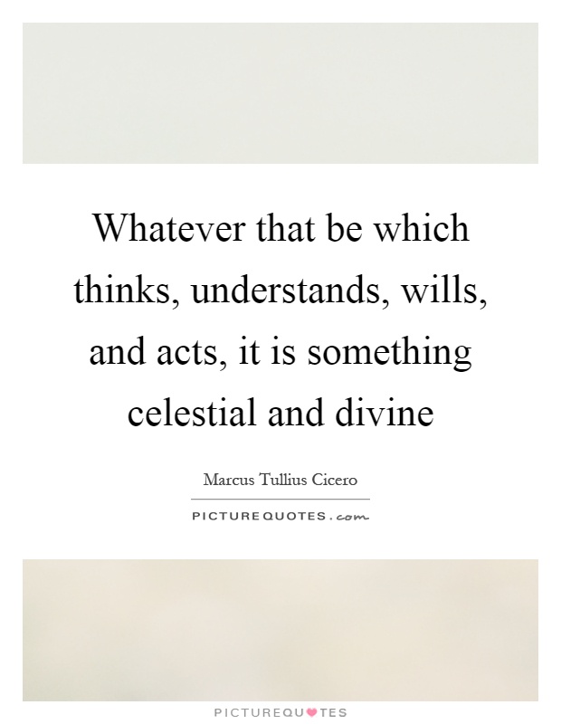 Whatever that be which thinks, understands, wills, and acts, it is something celestial and divine Picture Quote #1