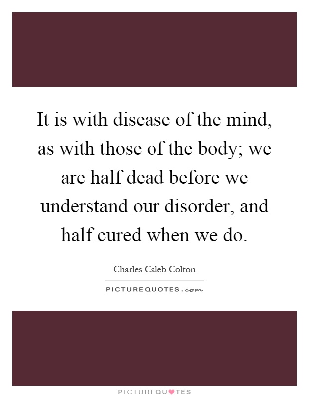 It is with disease of the mind, as with those of the body; we are half dead before we understand our disorder, and half cured when we do Picture Quote #1