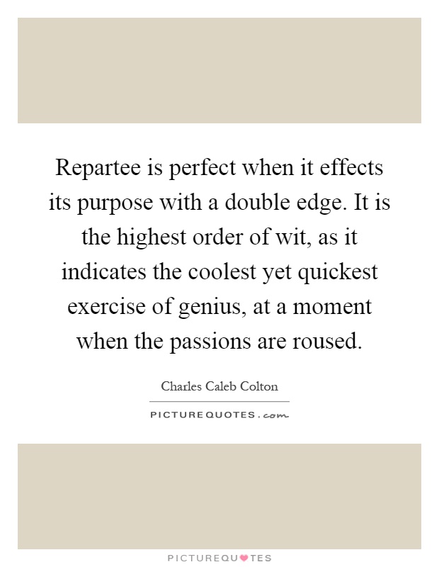 Repartee is perfect when it effects its purpose with a double edge. It is the highest order of wit, as it indicates the coolest yet quickest exercise of genius, at a moment when the passions are roused Picture Quote #1