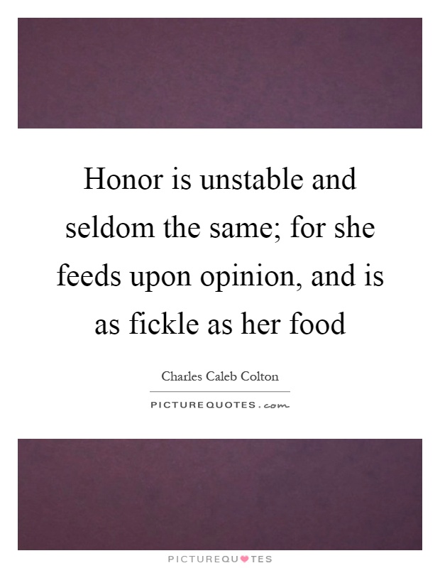 Honor is unstable and seldom the same; for she feeds upon opinion, and is as fickle as her food Picture Quote #1