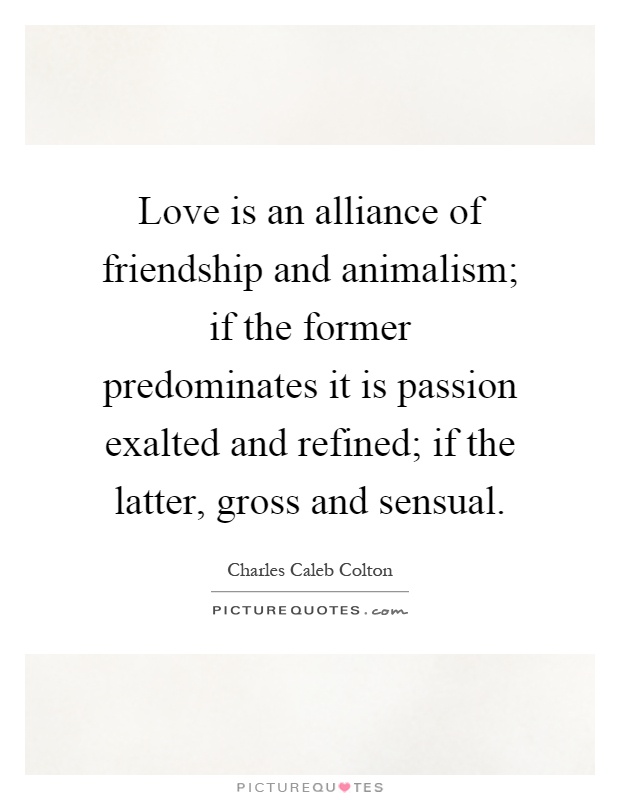 Love is an alliance of friendship and animalism; if the former predominates it is passion exalted and refined; if the latter, gross and sensual Picture Quote #1