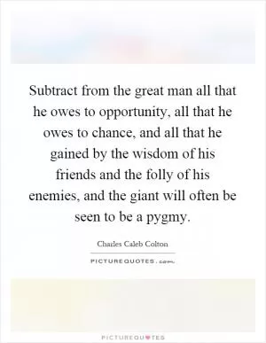 Subtract from the great man all that he owes to opportunity, all that he owes to chance, and all that he gained by the wisdom of his friends and the folly of his enemies, and the giant will often be seen to be a pygmy Picture Quote #1