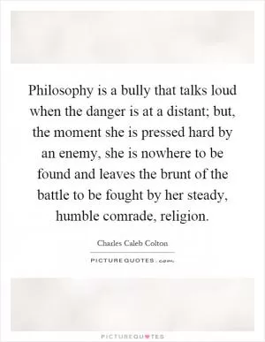 Philosophy is a bully that talks loud when the danger is at a distant; but, the moment she is pressed hard by an enemy, she is nowhere to be found and leaves the brunt of the battle to be fought by her steady, humble comrade, religion Picture Quote #1