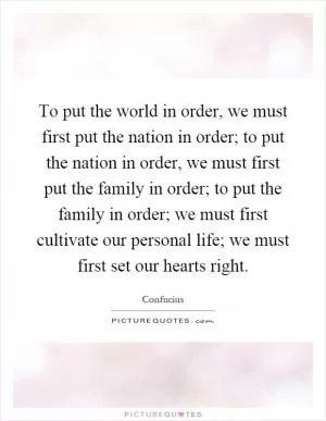 To put the world in order, we must first put the nation in order; to put the nation in order, we must first put the family in order; to put the family in order; we must first cultivate our personal life; we must first set our hearts right Picture Quote #1