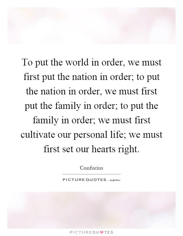 To put the world in order, we must first put the nation in order; to put the nation in order, we must first put the family in order; to put the family in order; we must first cultivate our personal life; we must first set our hearts right Picture Quote #1