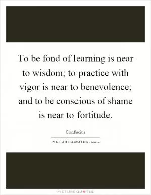 To be fond of learning is near to wisdom; to practice with vigor is near to benevolence; and to be conscious of shame is near to fortitude Picture Quote #1