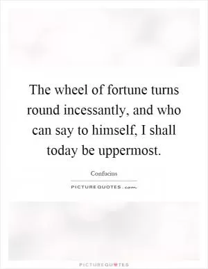 The wheel of fortune turns round incessantly, and who can say to himself, I shall today be uppermost Picture Quote #1
