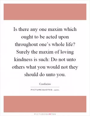 Is there any one maxim which ought to be acted upon throughout one’s whole life? Surely the maxim of loving kindness is such: Do not unto others what you would not they should do unto you Picture Quote #1