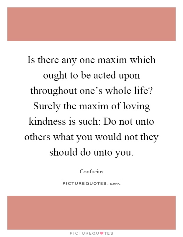 Is there any one maxim which ought to be acted upon throughout one's whole life? Surely the maxim of loving kindness is such: Do not unto others what you would not they should do unto you Picture Quote #1