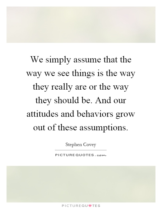 We simply assume that the way we see things is the way they really are or the way they should be. And our attitudes and behaviors grow out of these assumptions Picture Quote #1