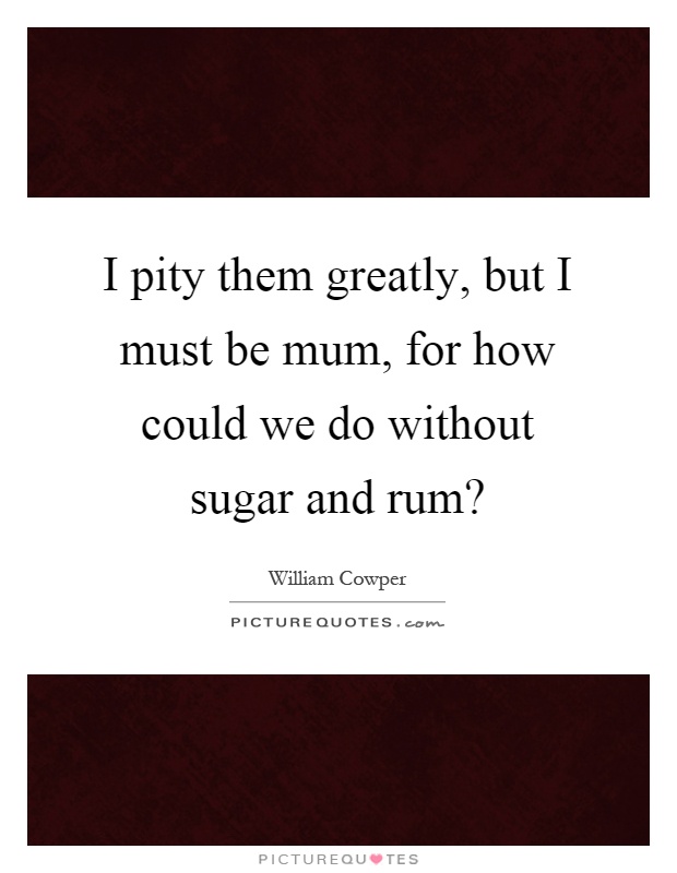 I pity them greatly, but I must be mum, for how could we do without sugar and rum? Picture Quote #1