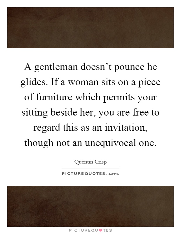 A gentleman doesn't pounce he glides. If a woman sits on a piece of furniture which permits your sitting beside her, you are free to regard this as an invitation, though not an unequivocal one Picture Quote #1