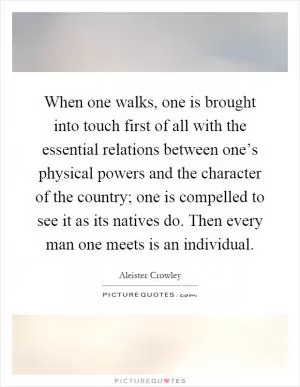 When one walks, one is brought into touch first of all with the essential relations between one’s physical powers and the character of the country; one is compelled to see it as its natives do. Then every man one meets is an individual Picture Quote #1