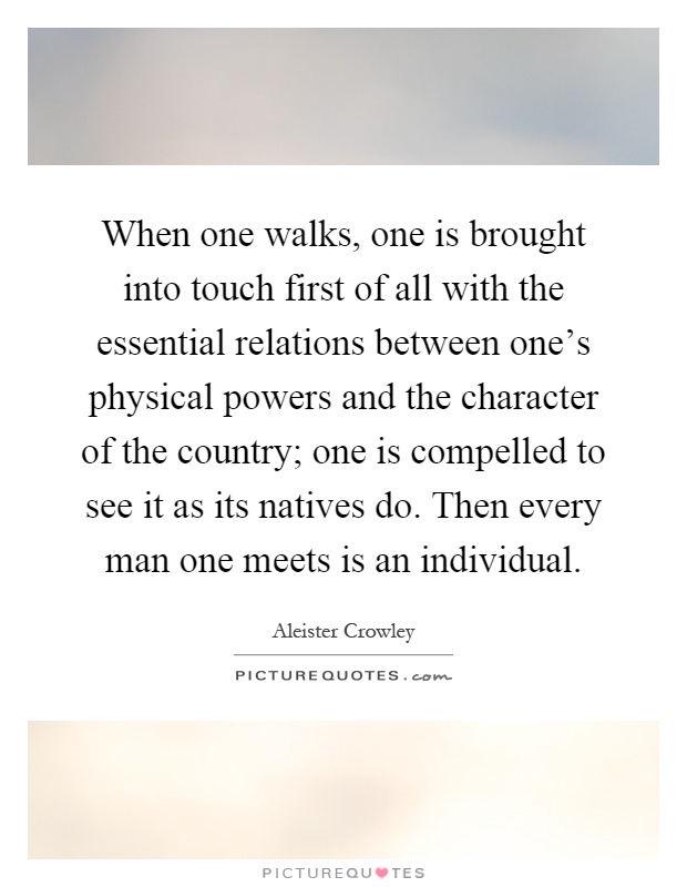 When one walks, one is brought into touch first of all with the essential relations between one's physical powers and the character of the country; one is compelled to see it as its natives do. Then every man one meets is an individual Picture Quote #1
