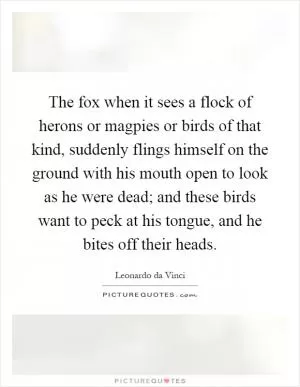 The fox when it sees a flock of herons or magpies or birds of that kind, suddenly flings himself on the ground with his mouth open to look as he were dead; and these birds want to peck at his tongue, and he bites off their heads Picture Quote #1