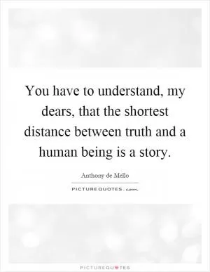 You have to understand, my dears, that the shortest distance between truth and a human being is a story Picture Quote #1