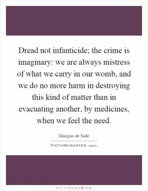 Dread not infanticide; the crime is imaginary: we are always mistress of what we carry in our womb, and we do no more harm in destroying this kind of matter than in evacuating another, by medicines, when we feel the need Picture Quote #1