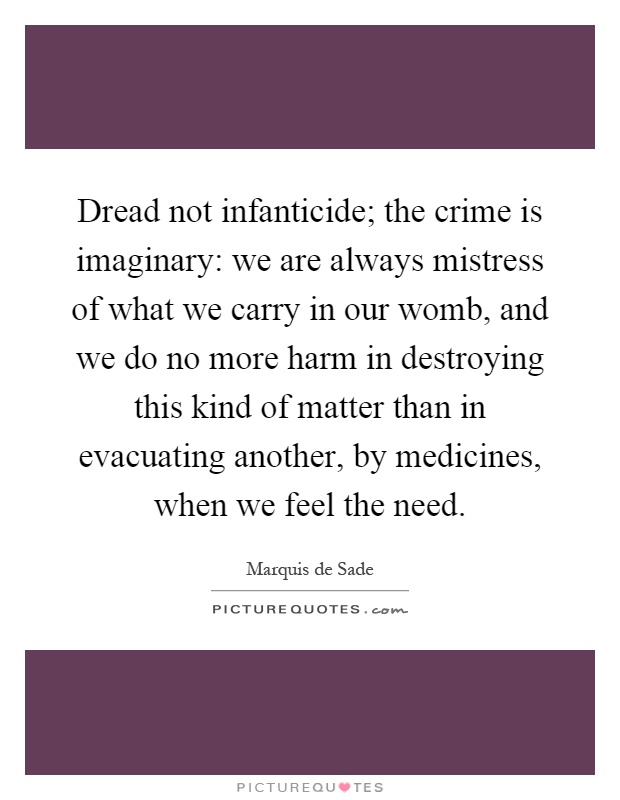 Dread not infanticide; the crime is imaginary: we are always mistress of what we carry in our womb, and we do no more harm in destroying this kind of matter than in evacuating another, by medicines, when we feel the need Picture Quote #1