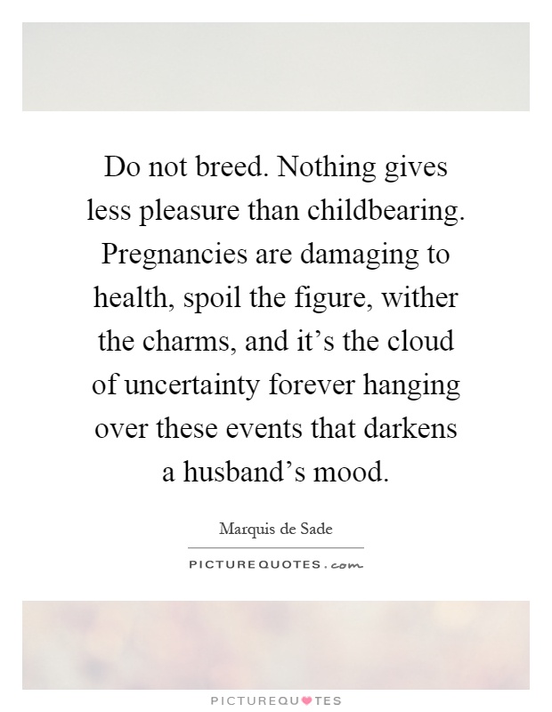 Do not breed. Nothing gives less pleasure than childbearing. Pregnancies are damaging to health, spoil the figure, wither the charms, and it's the cloud of uncertainty forever hanging over these events that darkens a husband's mood Picture Quote #1