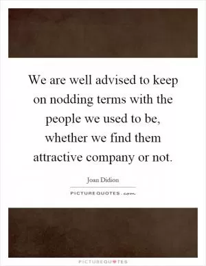 We are well advised to keep on nodding terms with the people we used to be, whether we find them attractive company or not Picture Quote #1