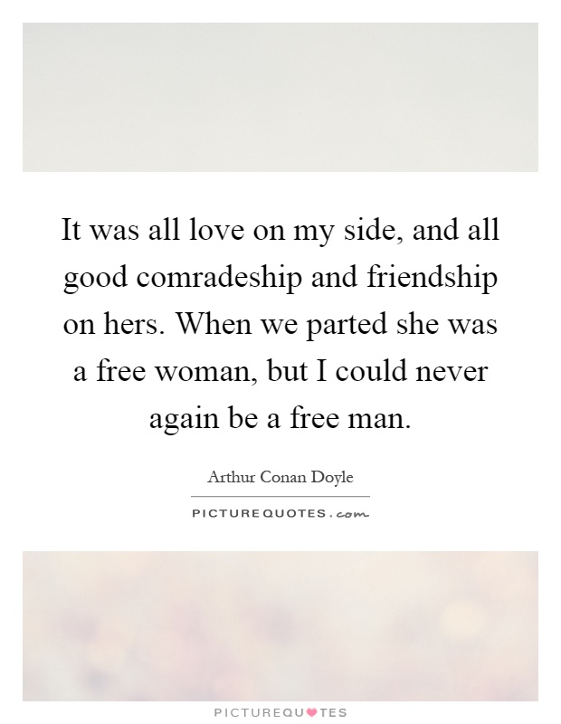 It was all love on my side, and all good comradeship and friendship on hers. When we parted she was a free woman, but I could never again be a free man Picture Quote #1