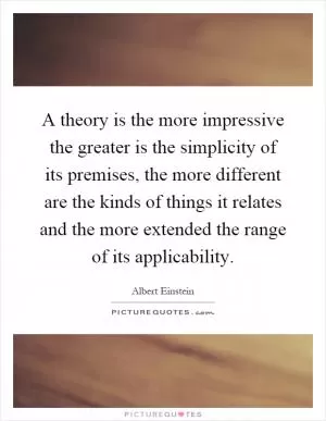 A theory is the more impressive the greater is the simplicity of its premises, the more different are the kinds of things it relates and the more extended the range of its applicability Picture Quote #1