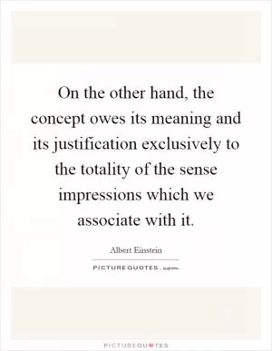 On the other hand, the concept owes its meaning and its justification exclusively to the totality of the sense impressions which we associate with it Picture Quote #1