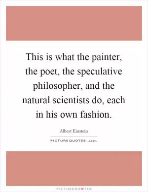 This is what the painter, the poet, the speculative philosopher, and the natural scientists do, each in his own fashion Picture Quote #1
