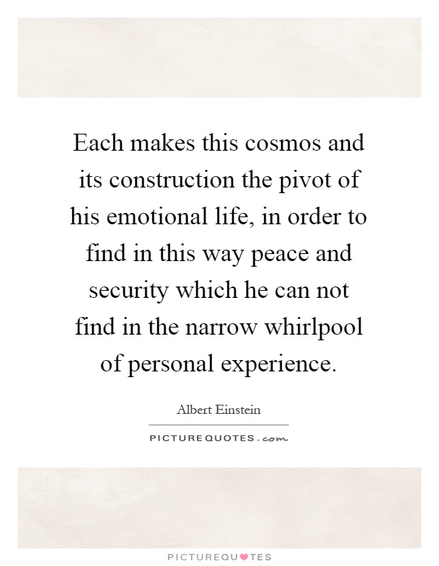 Each makes this cosmos and its construction the pivot of his emotional life, in order to find in this way peace and security which he can not find in the narrow whirlpool of personal experience Picture Quote #1