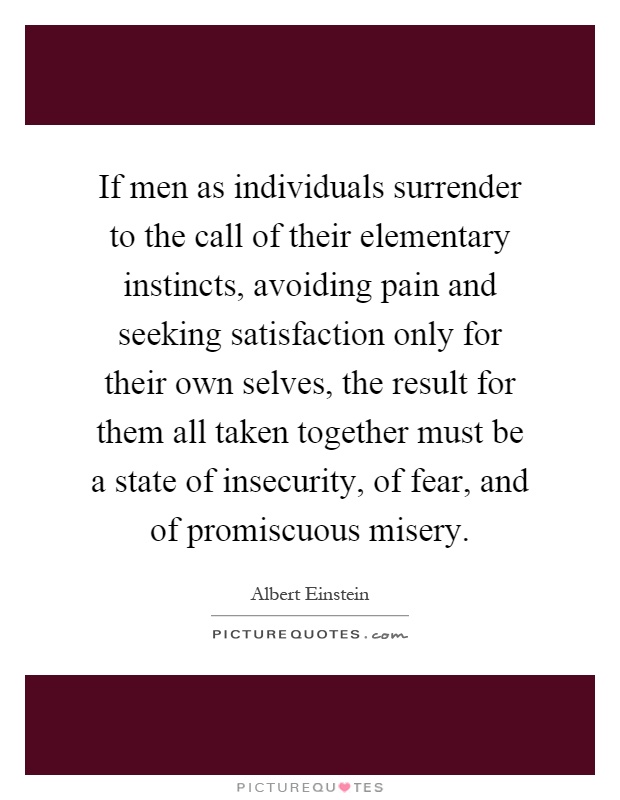 If men as individuals surrender to the call of their elementary instincts, avoiding pain and seeking satisfaction only for their own selves, the result for them all taken together must be a state of insecurity, of fear, and of promiscuous misery Picture Quote #1