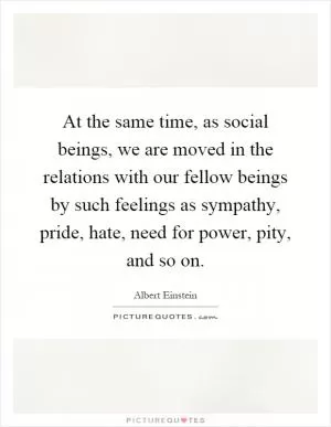 At the same time, as social beings, we are moved in the relations with our fellow beings by such feelings as sympathy, pride, hate, need for power, pity, and so on Picture Quote #1