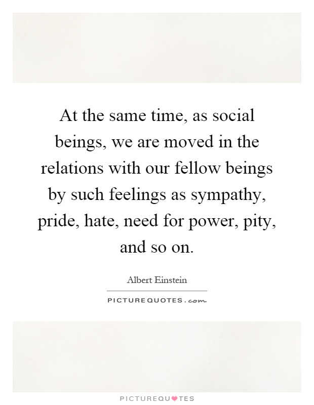 At the same time, as social beings, we are moved in the relations with our fellow beings by such feelings as sympathy, pride, hate, need for power, pity, and so on Picture Quote #1
