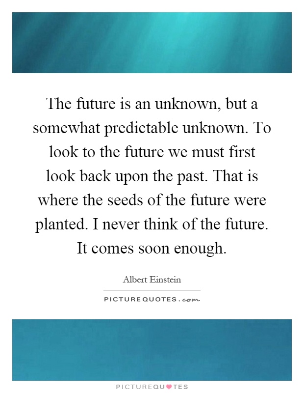 The future is an unknown, but a somewhat predictable unknown. To look to the future we must first look back upon the past. That is where the seeds of the future were planted. I never think of the future. It comes soon enough Picture Quote #1