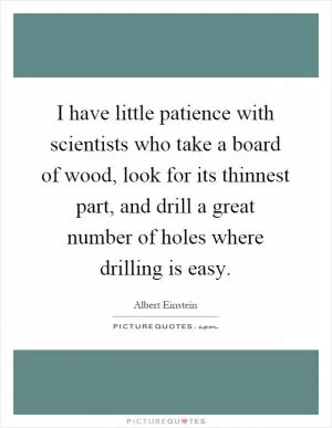 I have little patience with scientists who take a board of wood, look for its thinnest part, and drill a great number of holes where drilling is easy Picture Quote #1