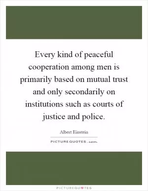 Every kind of peaceful cooperation among men is primarily based on mutual trust and only secondarily on institutions such as courts of justice and police Picture Quote #1