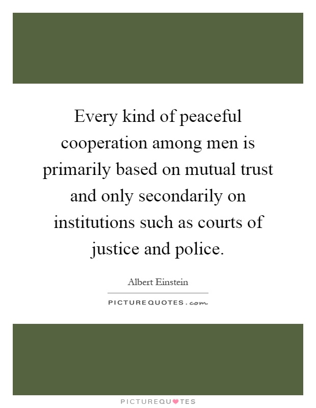 Every kind of peaceful cooperation among men is primarily based on mutual trust and only secondarily on institutions such as courts of justice and police Picture Quote #1