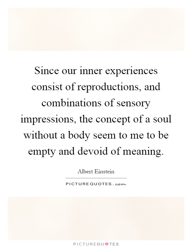 Since our inner experiences consist of reproductions, and combinations of sensory impressions, the concept of a soul without a body seem to me to be empty and devoid of meaning Picture Quote #1