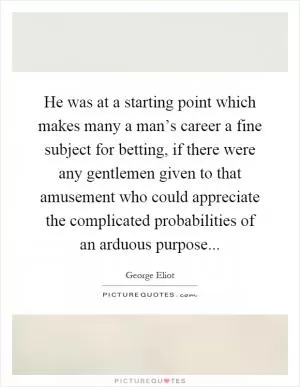 He was at a starting point which makes many a man’s career a fine subject for betting, if there were any gentlemen given to that amusement who could appreciate the complicated probabilities of an arduous purpose Picture Quote #1