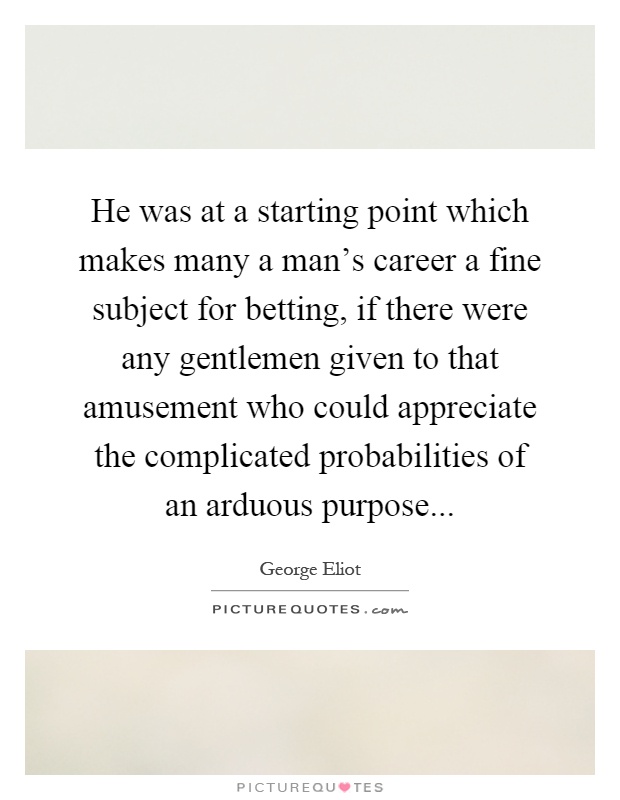 He was at a starting point which makes many a man's career a fine subject for betting, if there were any gentlemen given to that amusement who could appreciate the complicated probabilities of an arduous purpose Picture Quote #1