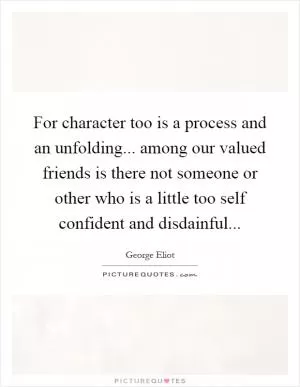 For character too is a process and an unfolding... among our valued friends is there not someone or other who is a little too self confident and disdainful Picture Quote #1