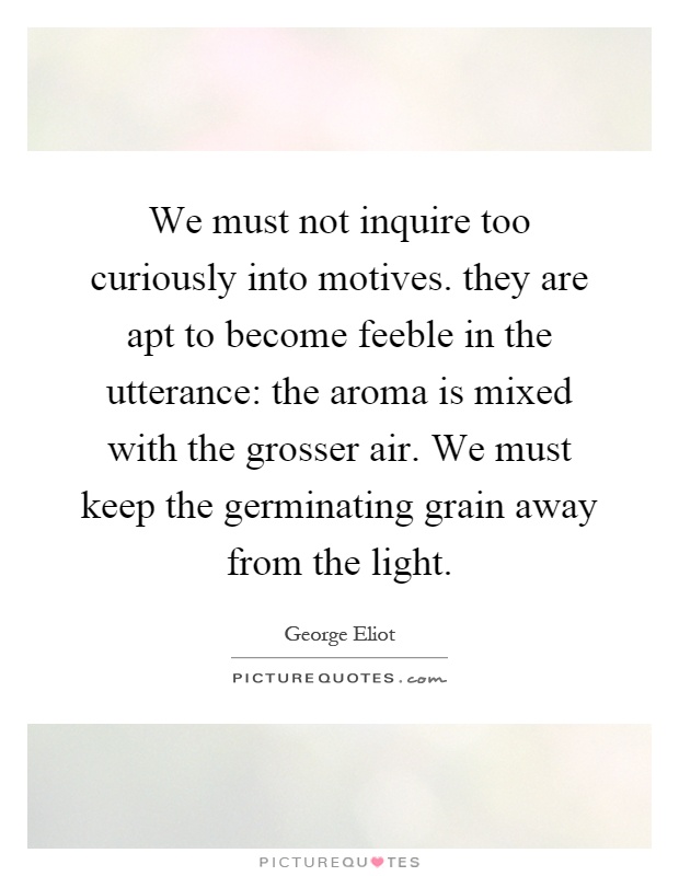 We must not inquire too curiously into motives. they are apt to become feeble in the utterance: the aroma is mixed with the grosser air. We must keep the germinating grain away from the light Picture Quote #1