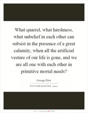 What quarrel, what harshness, what unbelief in each other can subsist in the presence of a great calamity, when all the artificial vesture of our life is gone, and we are all one with each other in primitive mortal needs? Picture Quote #1