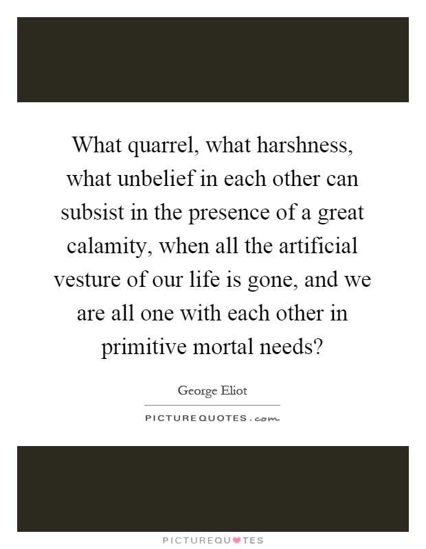 What quarrel, what harshness, what unbelief in each other can subsist in the presence of a great calamity, when all the artificial vesture of our life is gone, and we are all one with each other in primitive mortal needs? Picture Quote #1
