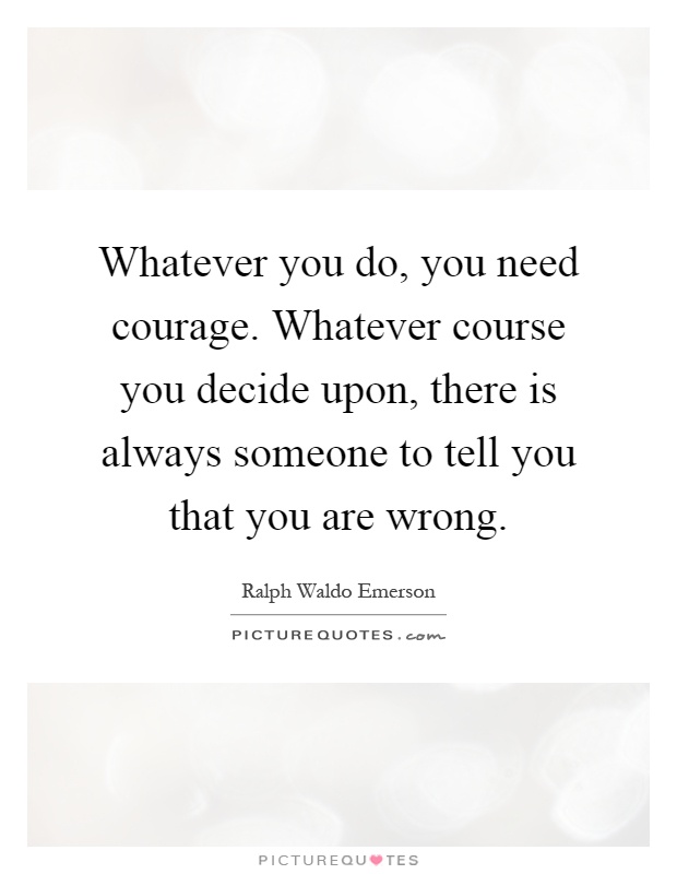 Whatever you do, you need courage. Whatever course you decide upon, there is always someone to tell you that you are wrong Picture Quote #1