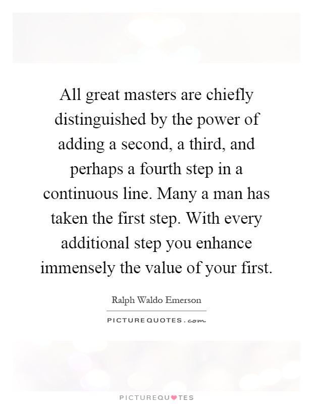 All great masters are chiefly distinguished by the power of adding a second, a third, and perhaps a fourth step in a continuous line. Many a man has taken the first step. With every additional step you enhance immensely the value of your first Picture Quote #1