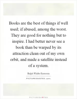 Books are the best of things if well used; if abused, among the worst. They are good for nothing but to inspire. I had better never see a book than be warped by its attraction clean out of my own orbit, and made a satellite instead of a system Picture Quote #1