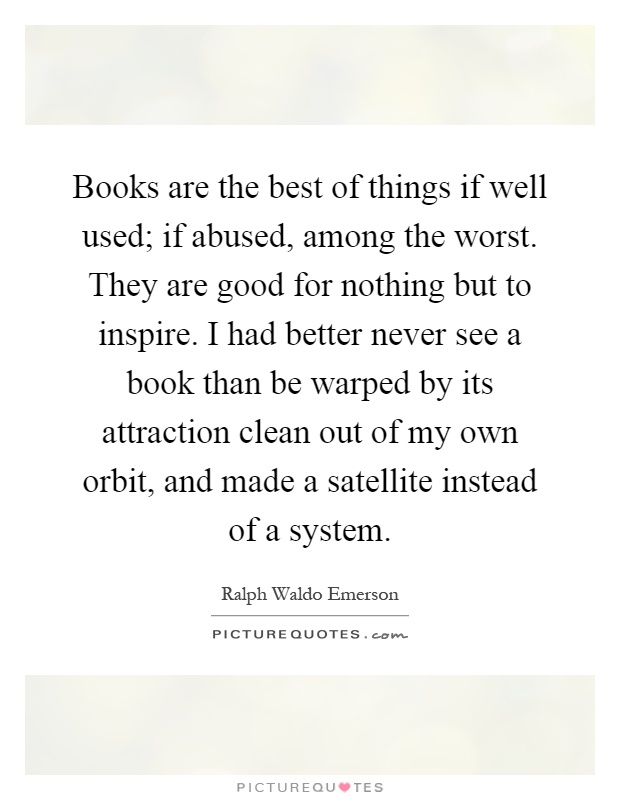 Books are the best of things if well used; if abused, among the worst. They are good for nothing but to inspire. I had better never see a book than be warped by its attraction clean out of my own orbit, and made a satellite instead of a system Picture Quote #1