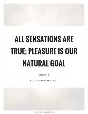 All sensations are true; pleasure is our natural goal Picture Quote #1