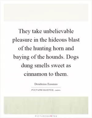 They take unbelievable pleasure in the hideous blast of the hunting horn and baying of the hounds. Dogs dung smells sweet as cinnamon to them Picture Quote #1